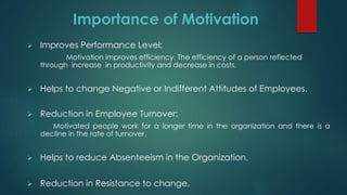 Importance of Motivation
 Improves Performance Level:
Motivation improves efficiency. The efficiency of a person reflected
through increase in productivity and decrease in costs.
 Helps to change Negative or Indifferent Attitudes of Employees.
 Reduction in Employee Turnover:
Motivated people work for a longer time in the organization and there is a
decline in the rate of turnover.
 Helps to reduce Absenteeism in the Organization.
 Reduction in Resistance to change.
 