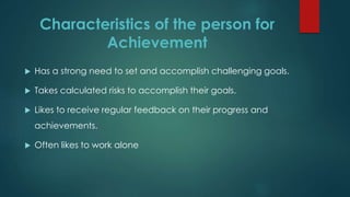 Characteristics of the person for
Achievement
 Has a strong need to set and accomplish challenging goals.
 Takes calculated risks to accomplish their goals.
 Likes to receive regular feedback on their progress and
achievements.
 Often likes to work alone
 