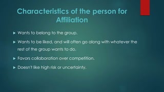 Characteristics of the person for
Affiliation
 Wants to belong to the group.
 Wants to be liked, and will often go along with whatever the
rest of the group wants to do.
 Favors collaboration over competition.
 Doesn't like high risk or uncertainty.
 