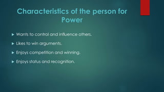 Characteristics of the person for
Power
 Wants to control and influence others.
 Likes to win arguments.
 Enjoys competition and winning.
 Enjoys status and recognition.
 