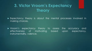 3. Victor Vroom’s Expectancy
Theory
 Expectancy theory is about the mental processes involved in
making choices.
 Vroom’s expectancy theory to assess the accuracy and
effectiveness of motivating based upon expectancy,
instrumentality, valence.
 