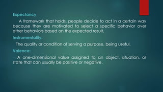 Expectancy
A framework that holds, people decide to act in a certain way
because they are motivated to select a specific behavior over
other behaviors based on the expected result.
Instrumentality:
The quality or condition of serving a purpose, being useful.
Valence:
A one-dimensional value assigned to an object, situation, or
state that can usually be positive or negative.
 