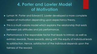 4. Porter and Lawler Model
of Motivation
 Lyman W. Porter and Edward E. Lawler developed a more complete
version of motivation depending upon expectancy theory.
 This is a multi variate model which explains the relationship that exists
between job attitudes and job performance.
 Performance is the responsible factor that leads to intrinsic as well as
extrinsic rewards. These rewards, along with the equity of individual leads
to satisfaction. Hence, satisfaction of the individual depends upon the
fairness of the reward.
 