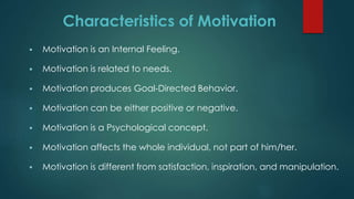 Characteristics of Motivation
 Motivation is an Internal Feeling.
 Motivation is related to needs.
 Motivation produces Goal-Directed Behavior.
 Motivation can be either positive or negative.
 Motivation is a Psychological concept.
 Motivation affects the whole individual, not part of him/her.
 Motivation is different from satisfaction, inspiration, and manipulation.
 