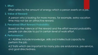 1. Effort:
Effort refers to the amount of energy which a person exerts on a job.
2. Value of Reward:
A person who is looking for more money, for example, extra vacation
time may not be an attractive reward.
3. Perceived Effort Reward Probability:
Based on the valence of the reward and the effort reward probability,
people can decide to put in certain level of work effort.
4. Performance:
4.1 Abilities include knowledge, skills and intellectual capacity to
perform the job.
4.2 Traits which are important for many jobs are endurance, pre-service,
and goal directedness.
 