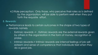 4.3 Role perception: Only those, who perceive their roles as is defined
by the organization, will be able to perform well when they put
forth the requisite effort.
5. Rewards:
 Performance leads to certain outcomes in the shape of two types of
rewards namely
I. Extrinsic rewards -> . Extrinsic rewards are the external rewards given
by others in the organization in the form of money, recognition or
praise.
II. Intrinsic rewards-> Intrinsic rewards are internal feelings of job sell
esteem and sense of competence that individuals feel when they
do a good job.
 