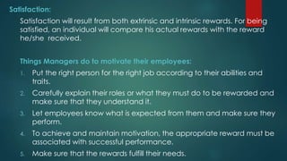 Satisfaction:
Satisfaction will result from both extrinsic and intrinsic rewards. For being
satisfied, an individual will compare his actual rewards with the reward
he/she received.
Things Managers do to motivate their employees:
1. Put the right person for the right job according to their abilities and
traits.
2. Carefully explain their roles or what they must do to be rewarded and
make sure that they understand it.
3. Let employees know what is expected from them and make sure they
perform.
4. To achieve and maintain motivation, the appropriate reward must be
associated with successful performance.
5. Make sure that the rewards fulfill their needs.
 