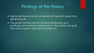 Findings of this theory
 Higher performance are achieved with specific goals than
general goals.
 The goals that are hard to achieve are linearly and
positively connected to performance. The harder the goal,
the more a person will work to achieve it.
 