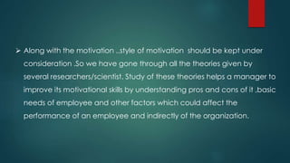  Along with the motivation ..style of motivation should be kept under
consideration .So we have gone through all the theories given by
several researchers/scientist. Study of these theories helps a manager to
improve its motivational skills by understanding pros and cons of it ,basic
needs of employee and other factors which could affect the
performance of an employee and indirectly of the organization.
 