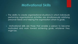 Motivational Skills
 The ability to create organizational situations in which individuals
performing organizational activities are simultaneously satisfying
personal needs and helping the organization attain its goals.
 Motivational skills are those that enable a person to become
motivated and work toward achieving goals, whatever they
might be.
 