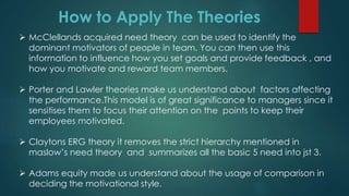 How to Apply The Theories
 McClellands acquired need theory can be used to identify the
dominant motivators of people in team. You can then use this
information to influence how you set goals and provide feedback , and
how you motivate and reward team members.
 Porter and Lawler theories make us understand about factors affecting
the performance.This model is of great significance to managers since it
sensitises them to focus their attention on the points to keep their
employees motivated.
 Claytons ERG theory it removes the strict hierarchy mentioned in
maslow’s need theory and summarizes all the basic 5 need into jst 3.
 Adams equity made us understand about the usage of comparison in
deciding the motivational style.
 