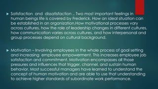 Satisfaction and dissatisfaction .. Two most important feelings in
human beings life is covered by Frederick. How an ideal situation can
be established in an organization.How motivational processes vary
across cultures, how the role of leadership changes in different cultures,
how communication varies across cultures, and how interpersonal and
group processes depend on cultural background.
 Motivation – Involving employees in the whole process of goal setting
and increasing employee empowerment. This increases employee job
satisfaction and commitment. Motivation encompasses all those
pressures and influences that trigger, channel, and sustain human
behavior. Most successful managers have learned to understand the
concept of human motivation and are able to use that understanding
to achieve higher standards of subordinate work performance.
 