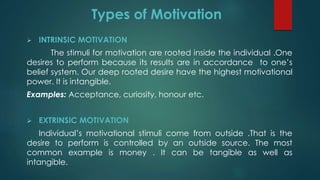  INTRINSIC MOTIVATION
The stimuli for motivation are rooted inside the individual .One
desires to perform because its results are in accordance to one’s
belief system. Our deep rooted desire have the highest motivational
power. It is intangible.
Examples: Acceptance, curiosity, honour etc.
 EXTRINSIC MOTIVATION
Individual’s motivational stimuli come from outside .That is the
desire to perform is controlled by an outside source. The most
common example is money . It can be tangible as well as
intangible.
Types of Motivation
 