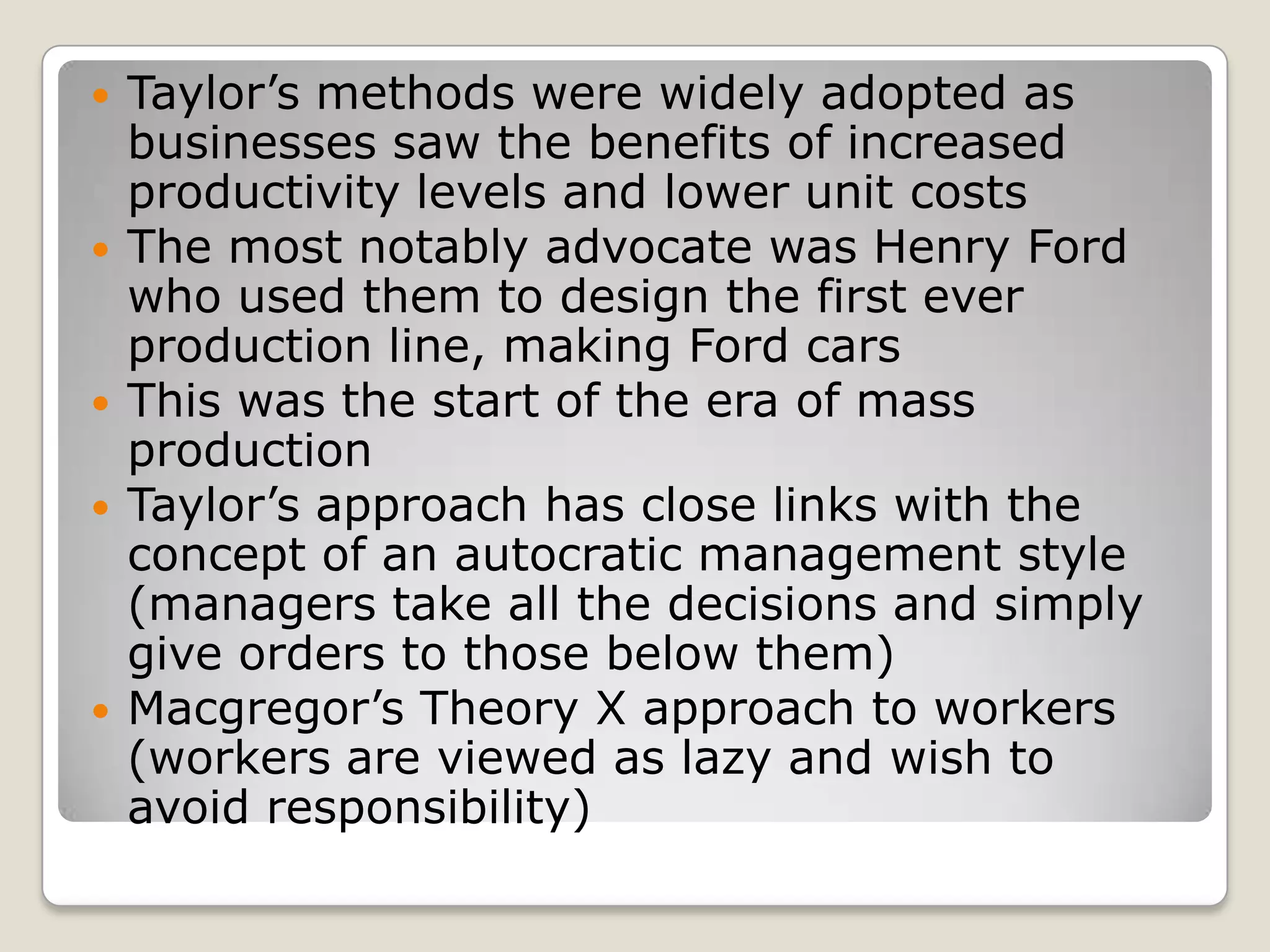    Taylor’s methods were widely adopted as
    businesses saw the benefits of increased
    productivity levels and lower unit costs
   The most notably advocate was Henry Ford
    who used them to design the first ever
    production line, making Ford cars
   This was the start of the era of mass
    production
   Taylor’s approach has close links with the
    concept of an autocratic management style
    (managers take all the decisions and simply
    give orders to those below them)
   Macgregor’s Theory X approach to workers
    (workers are viewed as lazy and wish to
    avoid responsibility)
 