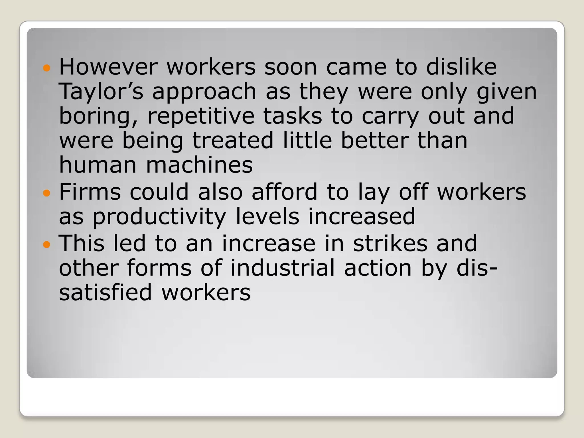  However workers soon came to dislike
  Taylor’s approach as they were only given
  boring, repetitive tasks to carry out and
  were being treated little better than
  human machines
 Firms could also afford to lay off workers
  as productivity levels increased
 This led to an increase in strikes and
  other forms of industrial action by dis-
  satisfied workers
 