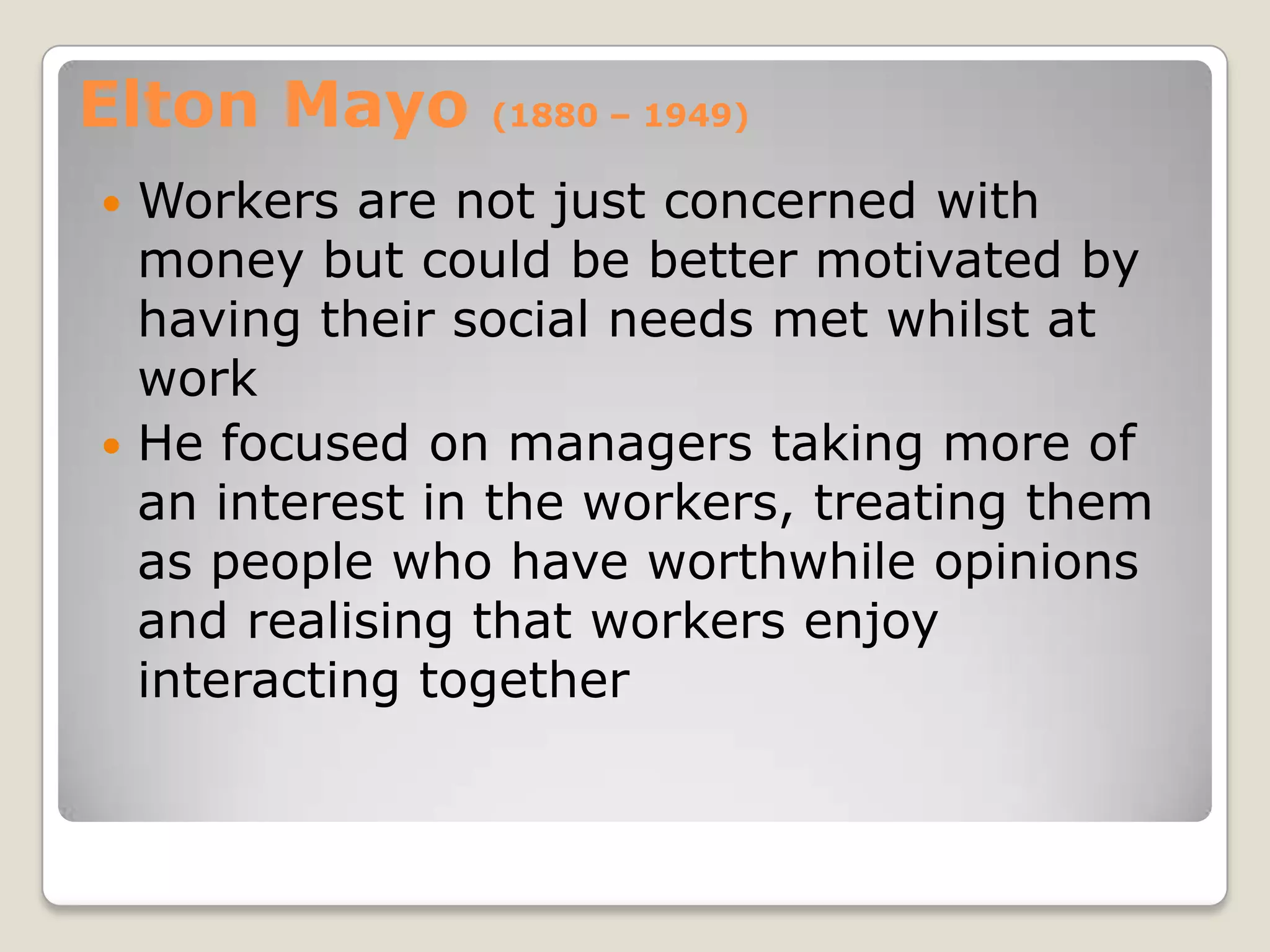 Elton Mayo     (1880 – 1949)

 Workers are not just concerned with
  money but could be better motivated by
  having their social needs met whilst at
  work
 He focused on managers taking more of
  an interest in the workers, treating them
  as people who have worthwhile opinions
  and realising that workers enjoy
  interacting together
 