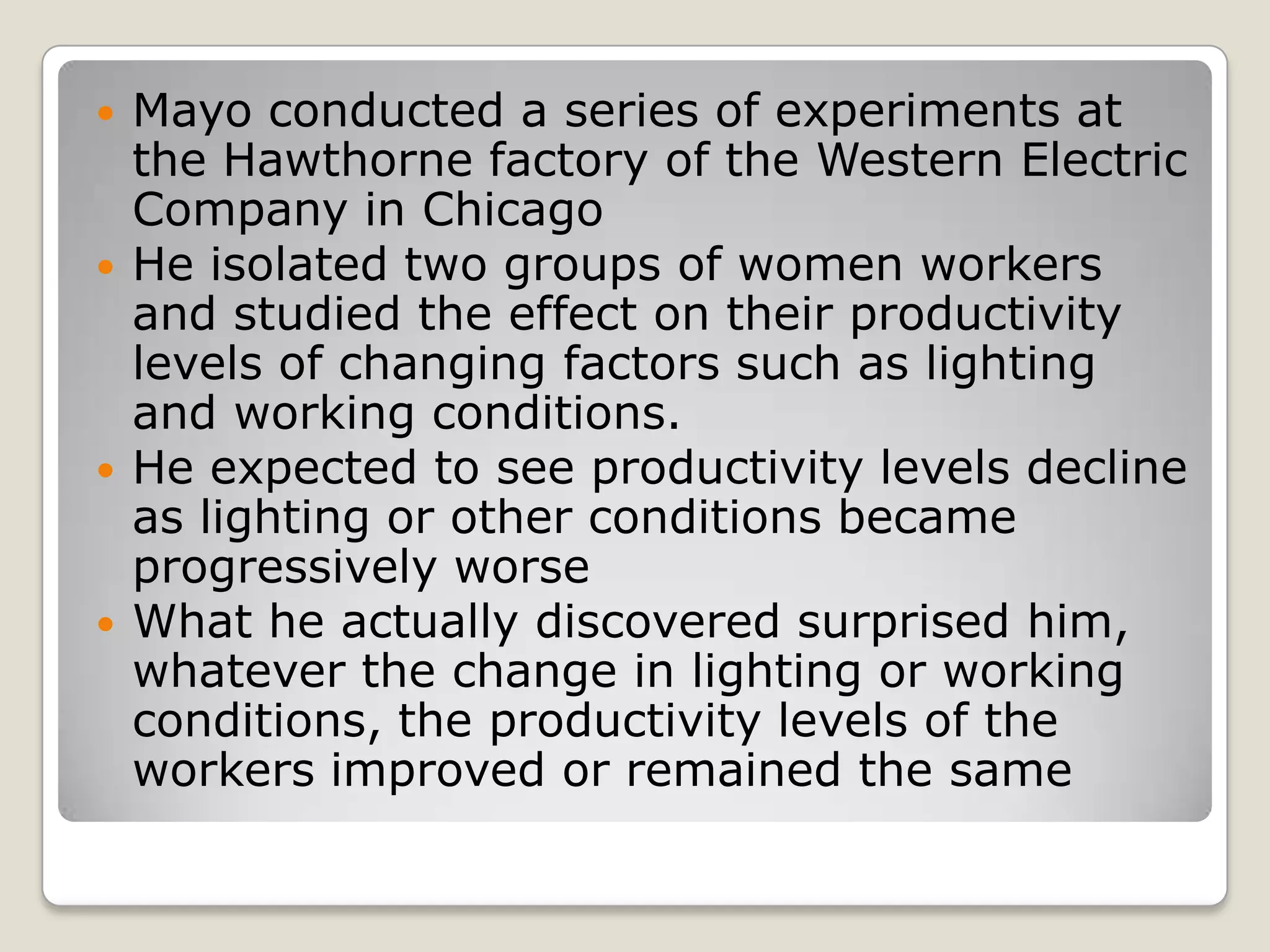    Mayo conducted a series of experiments at
    the Hawthorne factory of the Western Electric
    Company in Chicago
   He isolated two groups of women workers
    and studied the effect on their productivity
    levels of changing factors such as lighting
    and working conditions.
   He expected to see productivity levels decline
    as lighting or other conditions became
    progressively worse
   What he actually discovered surprised him,
    whatever the change in lighting or working
    conditions, the productivity levels of the
    workers improved or remained the same
 