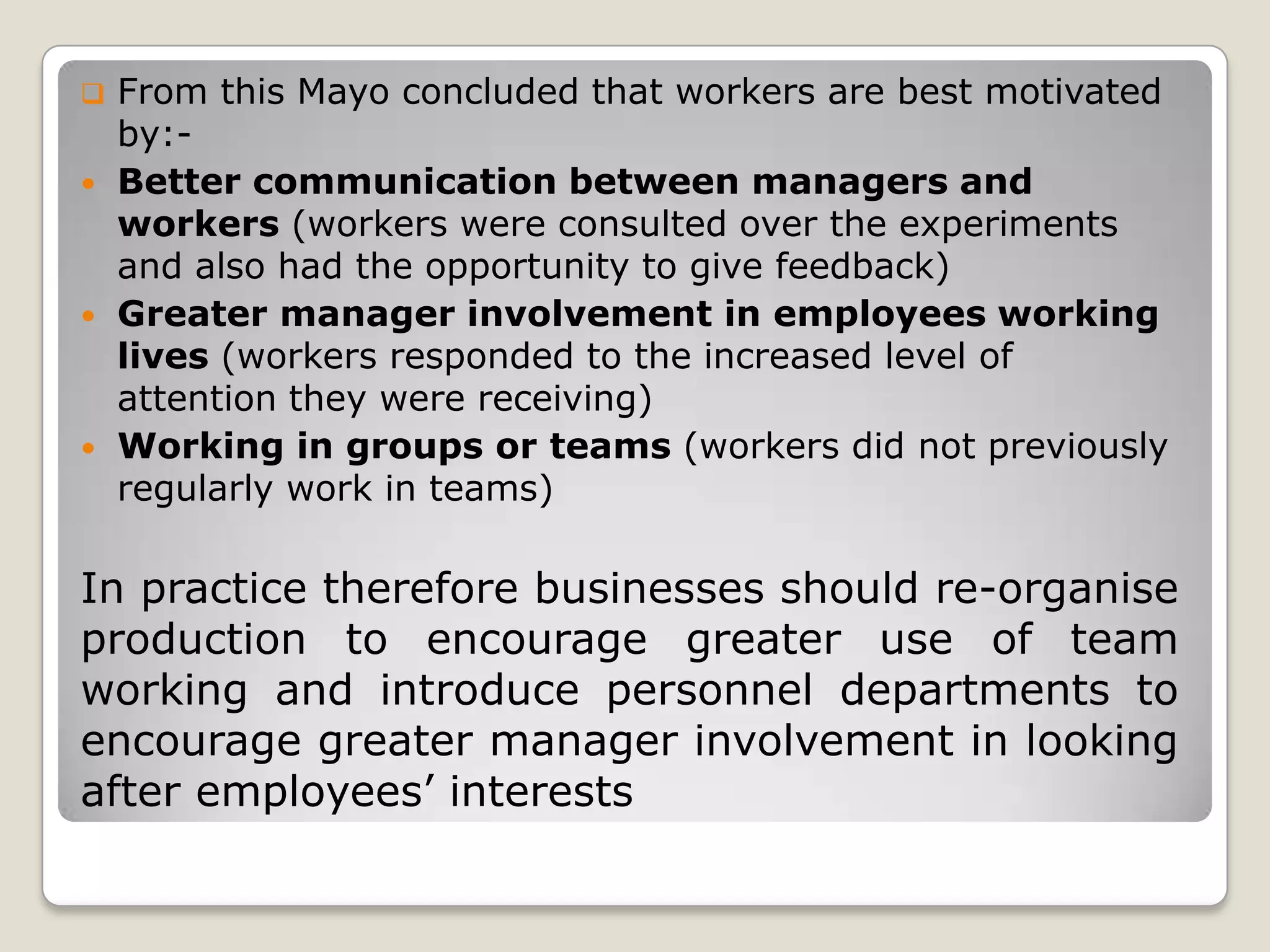    From this Mayo concluded that workers are best motivated
    by:-
   Better communication between managers and
    workers (workers were consulted over the experiments
    and also had the opportunity to give feedback)
   Greater manager involvement in employees working
    lives (workers responded to the increased level of
    attention they were receiving)
   Working in groups or teams (workers did not previously
    regularly work in teams)

In practice therefore businesses should re-organise
production to encourage greater use of team
working and introduce personnel departments to
encourage greater manager involvement in looking
after employees’ interests
 