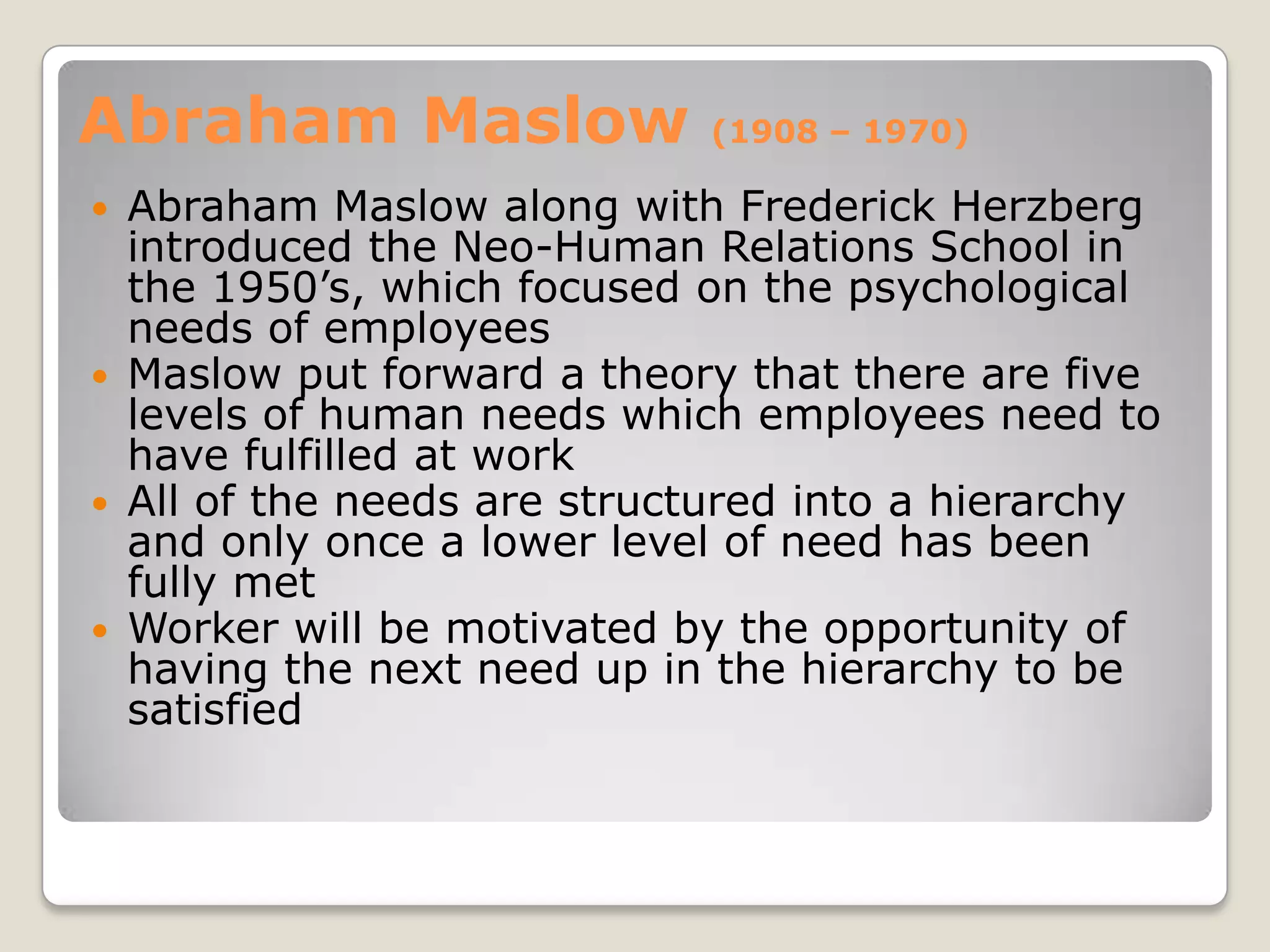 Abraham Maslow              (1908 – 1970)

 Abraham Maslow along with Frederick Herzberg
  introduced the Neo-Human Relations School in
  the 1950’s, which focused on the psychological
  needs of employees
 Maslow put forward a theory that there are five
  levels of human needs which employees need to
  have fulfilled at work
 All of the needs are structured into a hierarchy
  and only once a lower level of need has been
  fully met
 Worker will be motivated by the opportunity of
  having the next need up in the hierarchy to be
  satisfied
 