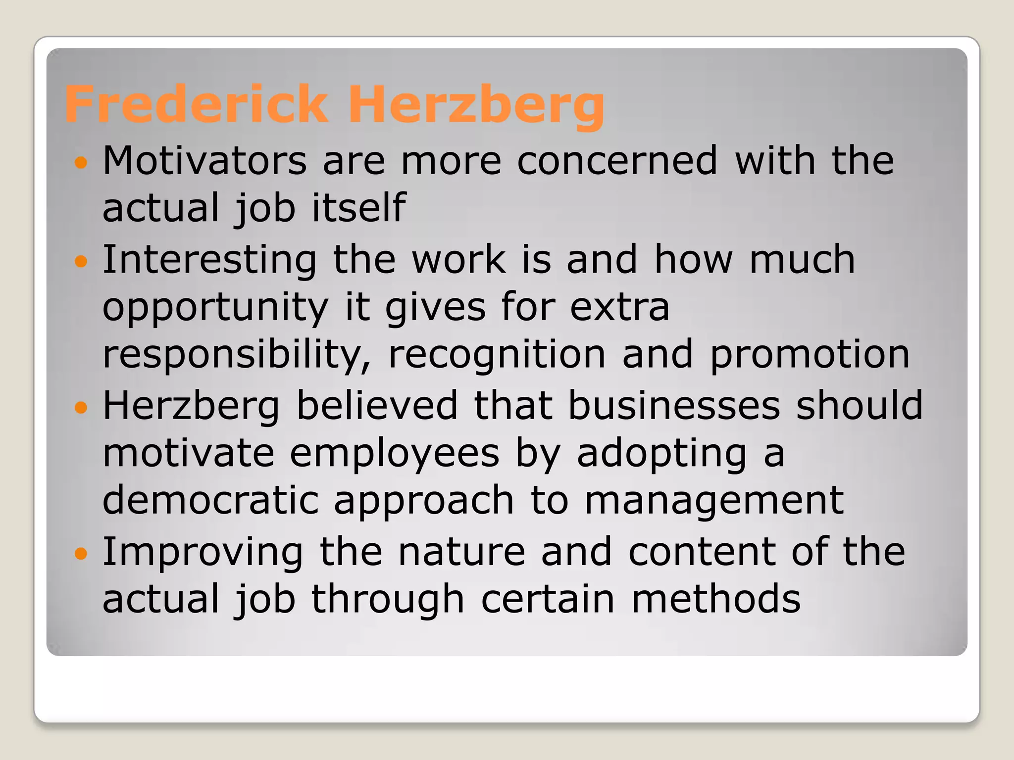 Frederick Herzberg
 Motivators are more concerned with the
  actual job itself
 Interesting the work is and how much
  opportunity it gives for extra
  responsibility, recognition and promotion
 Herzberg believed that businesses should
  motivate employees by adopting a
  democratic approach to management
 Improving the nature and content of the
  actual job through certain methods
 