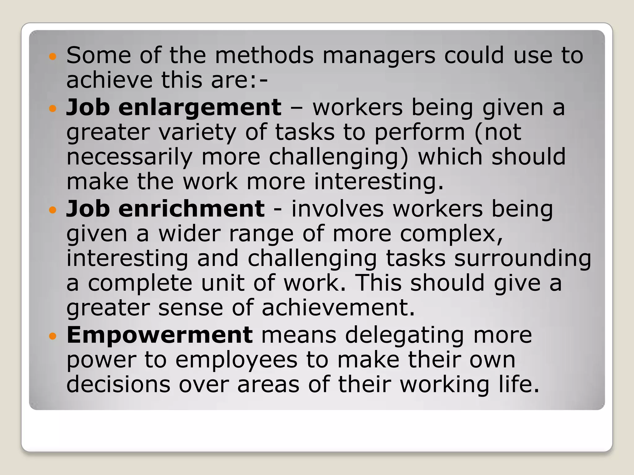    Some of the methods managers could use to
    achieve this are:-
   Job enlargement – workers being given a
    greater variety of tasks to perform (not
    necessarily more challenging) which should
    make the work more interesting.
   Job enrichment - involves workers being
    given a wider range of more complex,
    interesting and challenging tasks surrounding
    a complete unit of work. This should give a
    greater sense of achievement.
   Empowerment means delegating more
    power to employees to make their own
    decisions over areas of their working life.
 