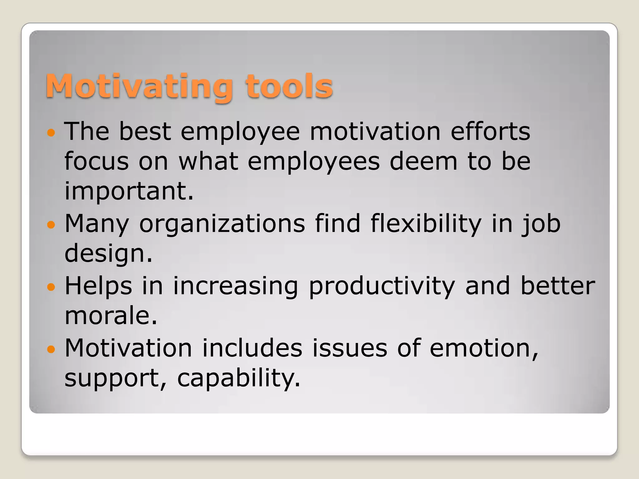 Motivating tools
 The best employee motivation efforts
  focus on what employees deem to be
  important.
 Many organizations find flexibility in job
  design.
 Helps in increasing productivity and better
  morale.
 Motivation includes issues of emotion,
  support, capability.
 