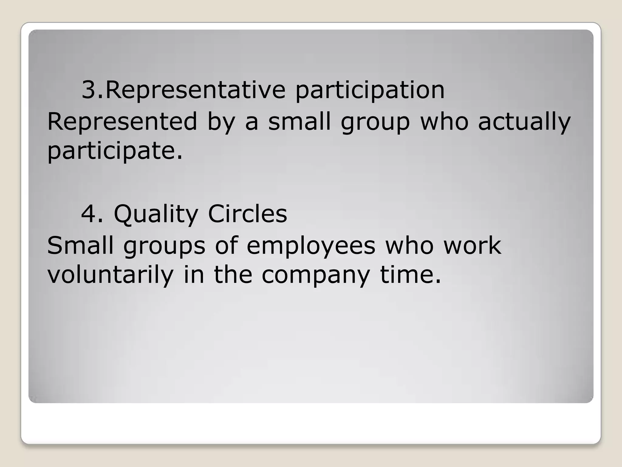 3.Representative participation
Represented by a small group who actually
participate.

   4. Quality Circles
Small groups of employees who work
voluntarily in the company time.
 