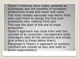    Taylor’s methods were widely adopted as
    businesses saw the benefits of increased
    productivity levels and lower unit costs
   The most notably advocate was Henry Ford
    who used them to design the first ever
    production line, making Ford cars
   This was the start of the era of mass
    production
   Taylor’s approach has close links with the
    concept of an autocratic management style
    (managers take all the decisions and simply
    give orders to those below them)
   Macgregor’s Theory X approach to workers
    (workers are viewed as lazy and wish to
    avoid responsibility)
 