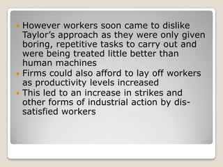  However workers soon came to dislike
  Taylor’s approach as they were only given
  boring, repetitive tasks to carry out and
  were being treated little better than
  human machines
 Firms could also afford to lay off workers
  as productivity levels increased
 This led to an increase in strikes and
  other forms of industrial action by dis-
  satisfied workers
 