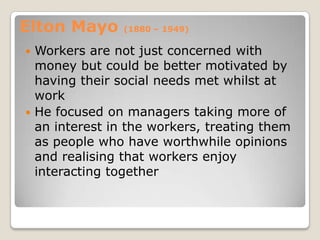 Elton Mayo     (1880 – 1949)

 Workers are not just concerned with
  money but could be better motivated by
  having their social needs met whilst at
  work
 He focused on managers taking more of
  an interest in the workers, treating them
  as people who have worthwhile opinions
  and realising that workers enjoy
  interacting together
 