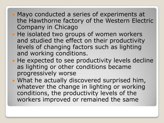    Mayo conducted a series of experiments at
    the Hawthorne factory of the Western Electric
    Company in Chicago
   He isolated two groups of women workers
    and studied the effect on their productivity
    levels of changing factors such as lighting
    and working conditions.
   He expected to see productivity levels decline
    as lighting or other conditions became
    progressively worse
   What he actually discovered surprised him,
    whatever the change in lighting or working
    conditions, the productivity levels of the
    workers improved or remained the same
 