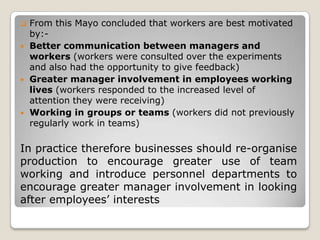    From this Mayo concluded that workers are best motivated
    by:-
   Better communication between managers and
    workers (workers were consulted over the experiments
    and also had the opportunity to give feedback)
   Greater manager involvement in employees working
    lives (workers responded to the increased level of
    attention they were receiving)
   Working in groups or teams (workers did not previously
    regularly work in teams)

In practice therefore businesses should re-organise
production to encourage greater use of team
working and introduce personnel departments to
encourage greater manager involvement in looking
after employees’ interests
 