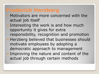Frederick Herzberg
 Motivators are more concerned with the
  actual job itself
 Interesting the work is and how much
  opportunity it gives for extra
  responsibility, recognition and promotion
 Herzberg believed that businesses should
  motivate employees by adopting a
  democratic approach to management
 Improving the nature and content of the
  actual job through certain methods
 
