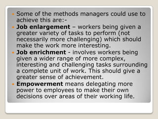    Some of the methods managers could use to
    achieve this are:-
   Job enlargement – workers being given a
    greater variety of tasks to perform (not
    necessarily more challenging) which should
    make the work more interesting.
   Job enrichment - involves workers being
    given a wider range of more complex,
    interesting and challenging tasks surrounding
    a complete unit of work. This should give a
    greater sense of achievement.
   Empowerment means delegating more
    power to employees to make their own
    decisions over areas of their working life.
 