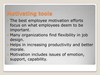 Motivating tools
 The best employee motivation efforts
  focus on what employees deem to be
  important.
 Many organizations find flexibility in job
  design.
 Helps in increasing productivity and better
  morale.
 Motivation includes issues of emotion,
  support, capability.
 