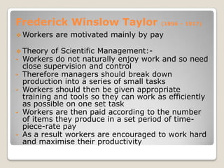 Frederick Winslow Taylor                 (1856 – 1917)

 Workers    are motivated mainly by pay

 Theory of Scientific Management:-
• Workers do not naturally enjoy work    and so need
    close supervision and control
•   Therefore managers should break down
    production into a series of small tasks
•   Workers should then be given appropriate
    training and tools so they can work as efficiently
    as possible on one set task
•   Workers are then paid according to the number
    of items they produce in a set period of time-
    piece-rate pay
•   As a result workers are encouraged to work hard
    and maximise their productivity
 