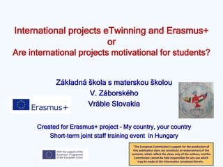 International projects eTwinning and Erasmus+
or
Are international projects motivational for students?
Základná škola s materskou školou
V. Záborského
Vráble Slovakia
Created for Erasmus+ project – My country, your country
Short-term joint staff training event in Hungary
"The European Commission's support for the production of
this publication does not constitute an endorsement of the
contents, which reflect the views only of the authors, and the
Commission cannot be held responsible for any use which
may be made of the information contained therein."
 