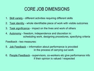 CORE JOB DIMENSIONS
1. Skill variety - different activities requiring different skills
2. Task identity - whole identifiable piece of work with visible outcomes
3. Task significance - impact on the lives and work of others
4. Autonomy - freedom, independence and discretion in:
             scheduling work, designing procedures, specifying criteria
Feedback - two measures:
5. Job Feedback – information about performance is provided
                       in the process of carrying out work

6. People Feedback - supervisors, co-workers etc give performance info
                      if their opinion is valued / respected
 