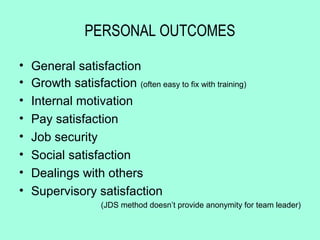 PERSONAL OUTCOMES

•   General satisfaction
•   Growth satisfaction (often easy to fix with training)
•   Internal motivation
•   Pay satisfaction
•   Job security
•   Social satisfaction
•   Dealings with others
•   Supervisory satisfaction
                     (JDS method doesn’t provide anonymity for team leader)
 