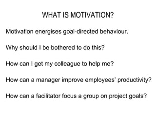 WHAT IS MOTIVATION?

Motivation energises goal-directed behaviour.

Why should I be bothered to do this?

How can I get my colleague to help me?

How can a manager improve employees’ productivity?

How can a facilitator focus a group on project goals?
 