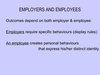 EMPLOYERS AND EMPLOYEES

Outcomes depend on both employer & employee:

Employers require specific behaviours (display rules)

An employee creates personal behaviours
                 that express his/her distinct identity
 