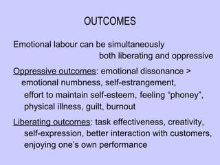 OUTCOMES

Emotional labour can be simultaneously
                      both liberating and oppressive
Oppressive outcomes: emotional dissonance >
 emotional numbness, self-estrangement,
  effort to maintain self-esteem, feeling “phoney”,
  physical illness, guilt, burnout
Liberating outcomes: task effectiveness, creativity,
   self-expression, better interaction with customers,
   enjoying one’s own performance
 