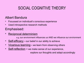SOCIAL COGNITIVE THEORY

Albert Bandura
•   Focussed on individual’s conscious experience
•   Used introspective research methods
Emphasised:
• Reciprocal determinism
           e.g. our environment influences us AND we influence our environment
• Self-efficacy = our belief in our ability to achieve
• Vicarious learning = we learn from observing others
• Self-reflection = we make sense of our experience,
                         explore our thoughts and adapt accordingly
 