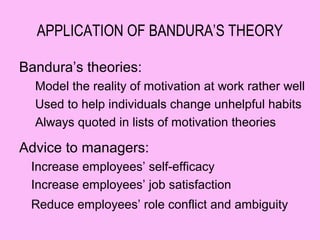 APPLICATION OF BANDURA’S THEORY

Bandura’s theories:
  Model the reality of motivation at work rather well
  Used to help individuals change unhelpful habits
  Always quoted in lists of motivation theories

Advice to managers:
 Increase employees’ self-efficacy
 Increase employees’ job satisfaction
 Reduce employees’ role conflict and ambiguity
 