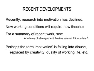 RECENT DEVELOPMENTS

Recently, research into motivation has declined.
New working conditions will require new theories
For a summary of recent work, see:
            Academy of Management Review volume 29, number 3


Perhaps the term ‘motivation’ is falling into disuse,
  replaced by creativity, quality of working life, etc.
 