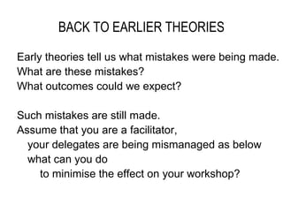 BACK TO EARLIER THEORIES

Early theories tell us what mistakes were being made.
What are these mistakes?
What outcomes could we expect?

Such mistakes are still made.
Assume that you are a facilitator,
  your delegates are being mismanaged as below
  what can you do
    to minimise the effect on your workshop?
 