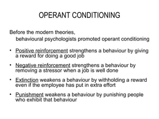 OPERANT CONDITIONING

Before the modern theories,
  behavioural psychologists promoted operant conditioning

• Positive reinforcement strengthens a behaviour by giving
  a reward for doing a good job
• Negative reinforcement strengthens a behaviour by
  removing a stressor when a job is well done
• Extinction weakens a behaviour by withholding a reward
  even if the employee has put in extra effort
• Punishment weakens a behaviour by punishing people
  who exhibit that behaviour
 