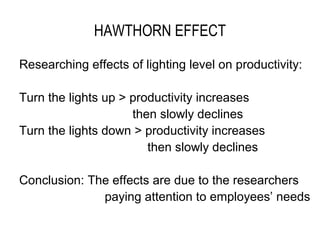 HAWTHORN EFFECT

Researching effects of lighting level on productivity:

Turn the lights up > productivity increases
                     then slowly declines
Turn the lights down > productivity increases
                        then slowly declines

Conclusion: The effects are due to the researchers
              paying attention to employees’ needs
 