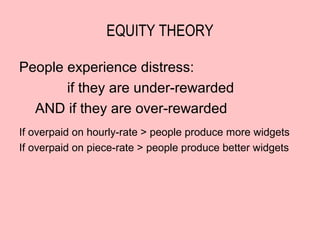 EQUITY THEORY

People experience distress:
       if they are under-rewarded
  AND if they are over-rewarded
If overpaid on hourly-rate > people produce more widgets
If overpaid on piece-rate > people produce better widgets
 