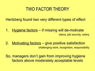 TWO FACTOR THEORY

Hertzberg found two very different types of effect

1. Hygiene factors – if missing will de-motivate
                                      status, job security, salary


2. Motivating factors – give positive satisfaction
                    challenging work, recognition, responsibility


So, managers don’t gain from improving hygiene
    factors above moderately acceptable levels
 